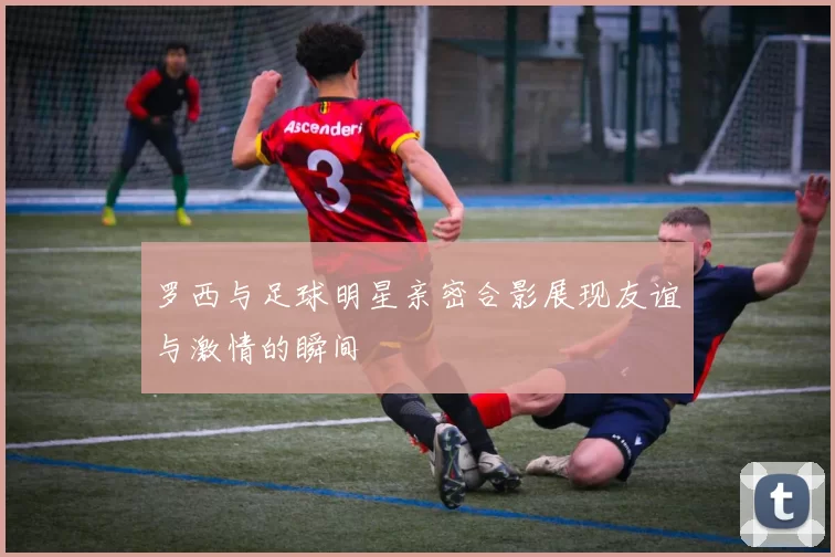 罗西与足球明星亲密合影展现友谊与激情的瞬间