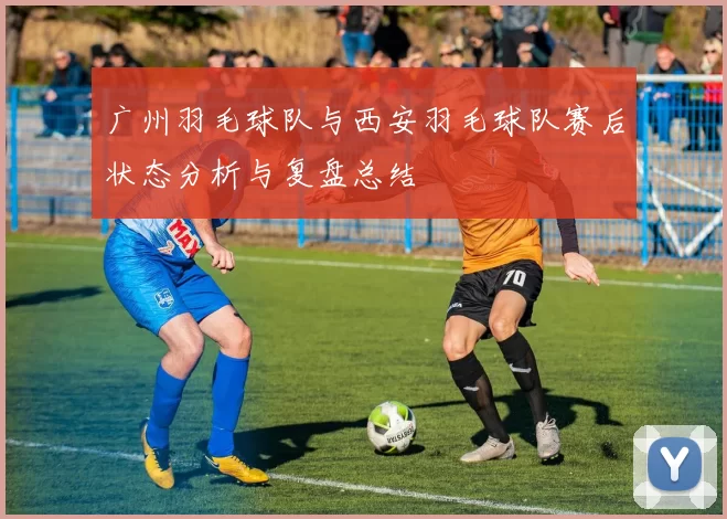 广州羽毛球队与西安羽毛球队赛后状态分析与复盘总结