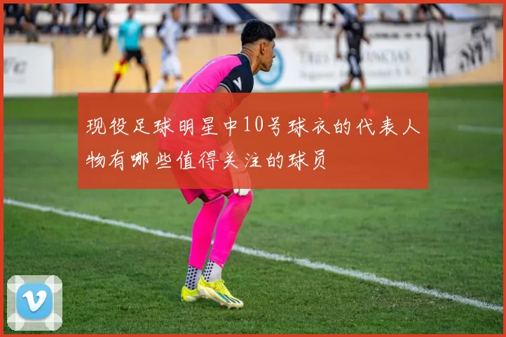 现役足球明星中10号球衣的代表人物有哪些值得关注的球员