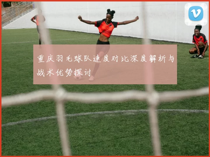 重庆羽毛球队速度对比深度解析与战术优势探讨