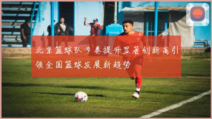 北京篮球队节奏提升显著创新高引领全国篮球发展新趋势