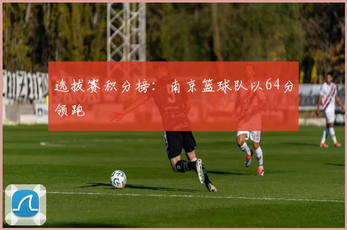 选拔赛积分榜：南京篮球队以64分领跑