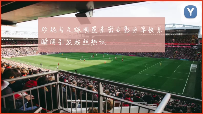 珍妮与足球明星亲密合影分享快乐瞬间引发粉丝热议