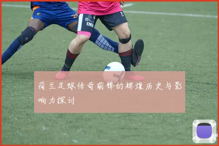 荷兰足球传奇前锋的辉煌历史与影响力探讨