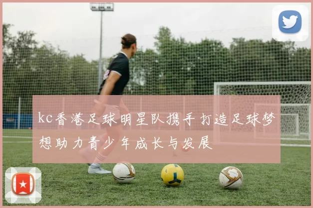 kc香港足球明星队携手打造足球梦想助力青少年成长与发展
