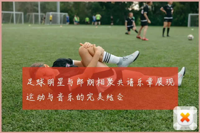 足球明星与郎朗相聚共谱乐章展现运动与音乐的完美结合