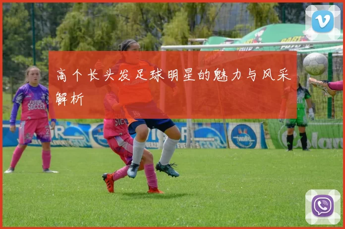 高个长头发足球明星的魅力与风采解析