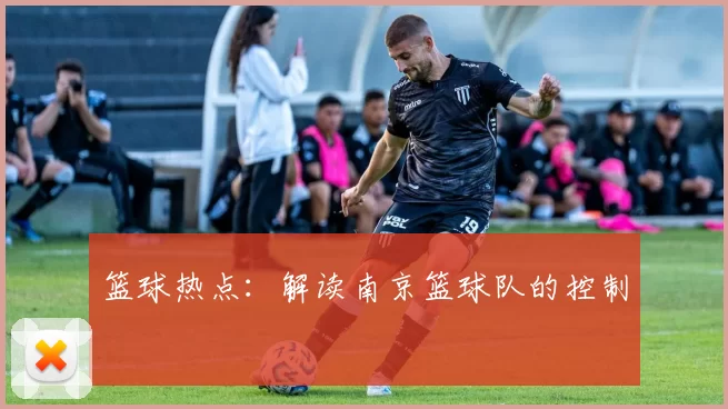 篮球热点：解读南京篮球队的控制